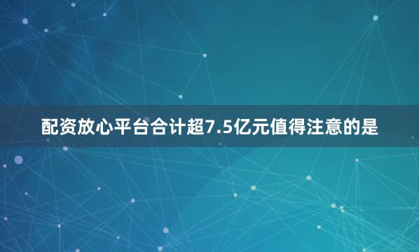 配资放心平台合计超7.5亿元　　值得注意的是