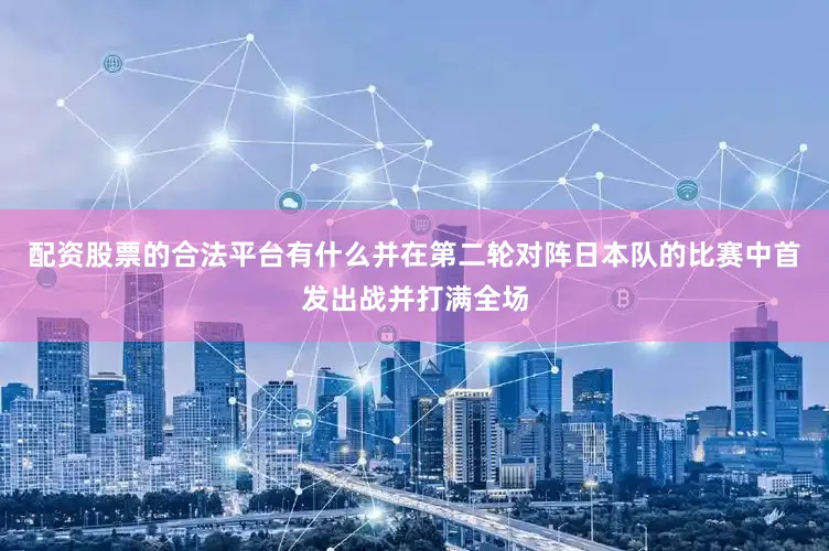 配资股票的合法平台有什么并在第二轮对阵日本队的比赛中首发出战并打满全场