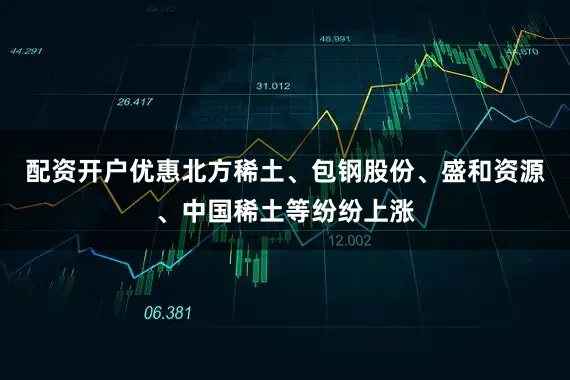 配资开户优惠北方稀土、包钢股份、盛和资源、中国稀土等纷纷上涨