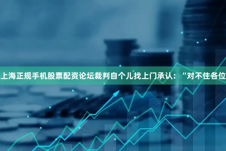 上海正规手机股票配资论坛裁判自个儿找上门承认：“对不住各位