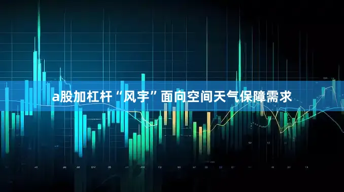 a股加杠杆“风宇”面向空间天气保障需求