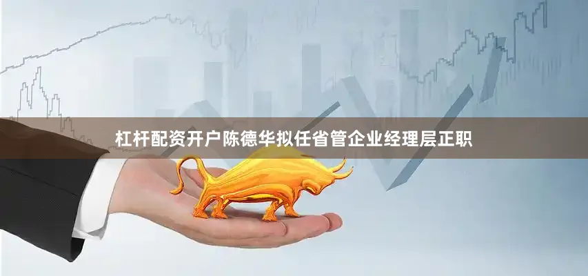 杠杆配资开户陈德华拟任省管企业经理层正职