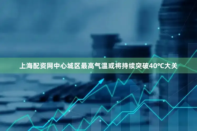 上海配资网中心城区最高气温或将持续突破40℃大关