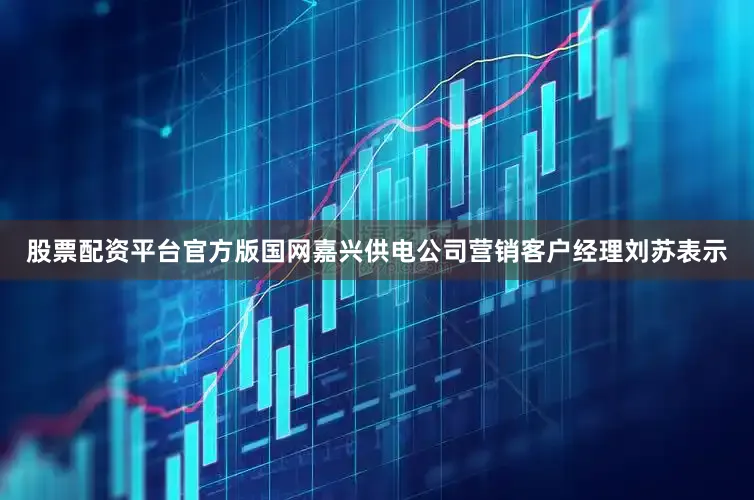 股票配资平台官方版　　国网嘉兴供电公司营销客户经理刘苏表示