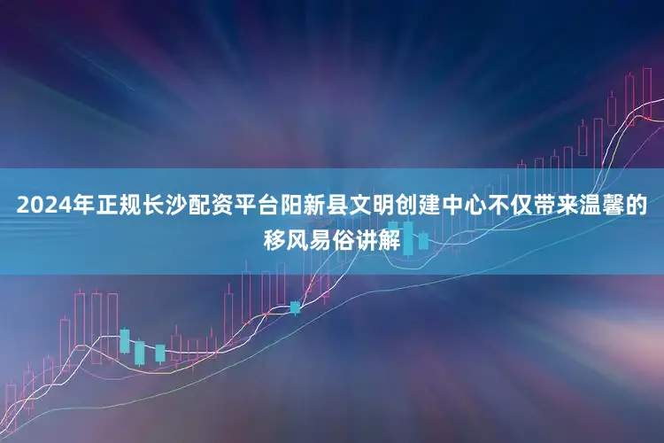 2024年正规长沙配资平台阳新县文明创建中心不仅带来温馨的移风易俗讲解