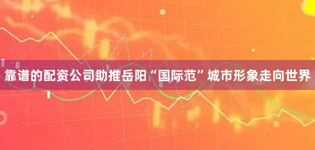 靠谱的配资公司助推岳阳“国际范”城市形象走向世界
