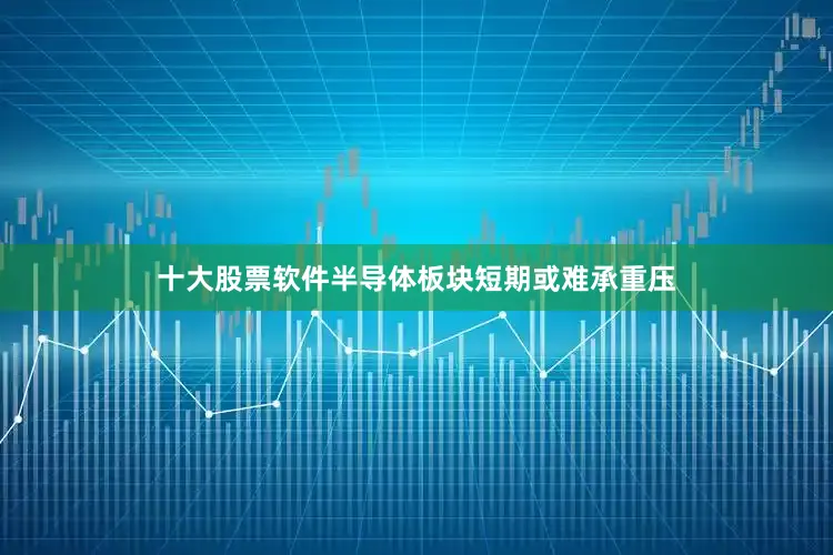 十大股票软件半导体板块短期或难承重压
