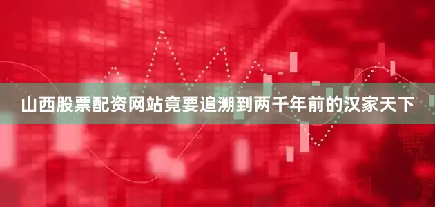 山西股票配资网站竟要追溯到两千年前的汉家天下
