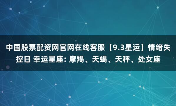 中国股票配资网官网在线客服【9.3星运】情绪失控日 幸运星座: 摩羯、天蝎、天秤、处女座