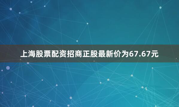 上海股票配资招商正股最新价为67.67元