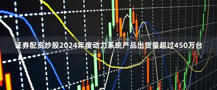 证券配资炒股2024年度动力系统产品出货量超过450万台