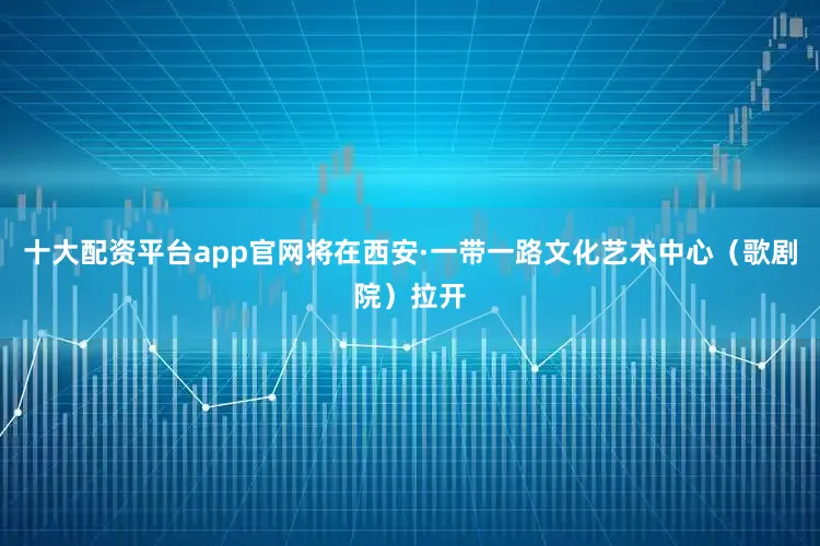 十大配资平台app官网将在西安·一带一路文化艺术中心（歌剧院）拉开