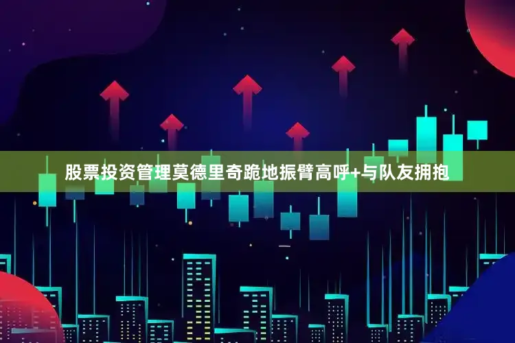 股票投资管理莫德里奇跪地振臂高呼+与队友拥抱