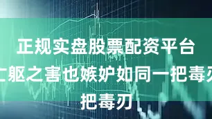 正规实盘股票配资平台亡躯之害也嫉妒如同一把毒刃